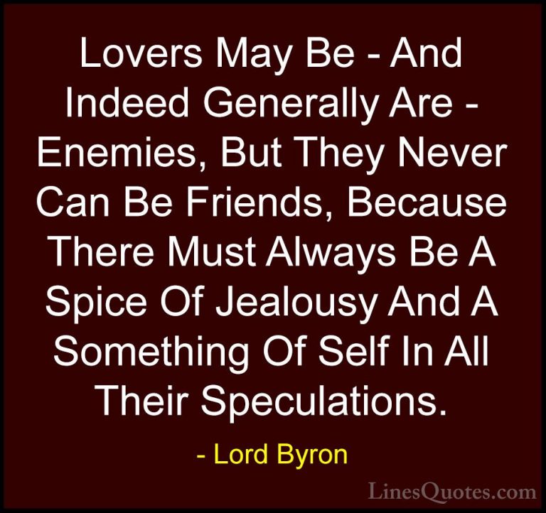 Lord Byron Quotes (39) - Lovers May Be - And Indeed Generally Are... - QuotesLovers May Be - And Indeed Generally Are - Enemies, But They Never Can Be Friends, Because There Must Always Be A Spice Of Jealousy And A Something Of Self In All Their Speculations.