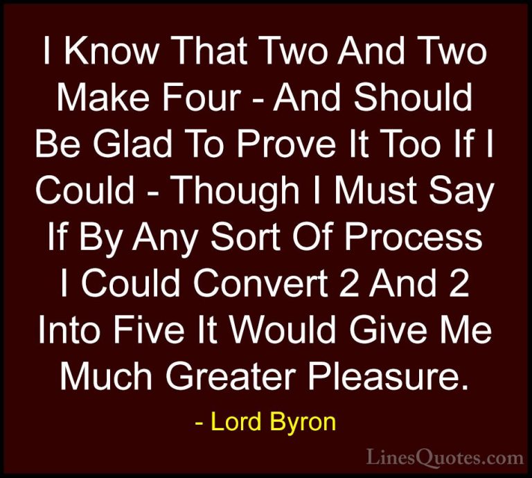 Lord Byron Quotes (40) - I Know That Two And Two Make Four - And ... - QuotesI Know That Two And Two Make Four - And Should Be Glad To Prove It Too If I Could - Though I Must Say If By Any Sort Of Process I Could Convert 2 And 2 Into Five It Would Give Me Much Greater Pleasure.