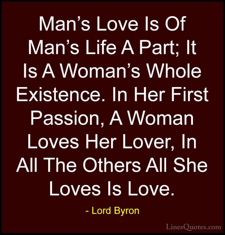Lord Byron Quotes (45) - Man's Love Is Of Man's Life A Part; It I... - QuotesMan's Love Is Of Man's Life A Part; It Is A Woman's Whole Existence. In Her First Passion, A Woman Loves Her Lover, In All The Others All She Loves Is Love.