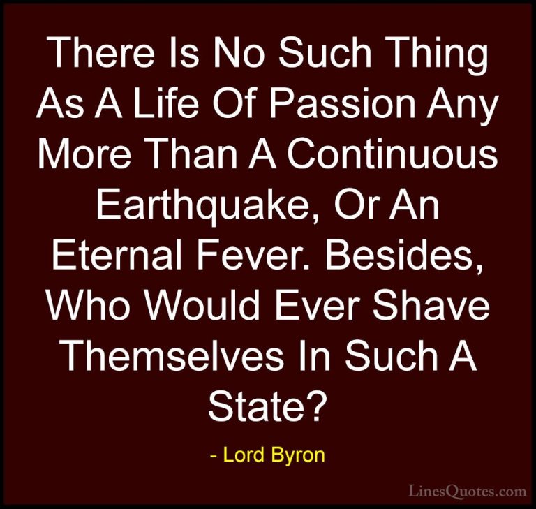 Lord Byron Quotes (51) - There Is No Such Thing As A Life Of Pass... - QuotesThere Is No Such Thing As A Life Of Passion Any More Than A Continuous Earthquake, Or An Eternal Fever. Besides, Who Would Ever Shave Themselves In Such A State?