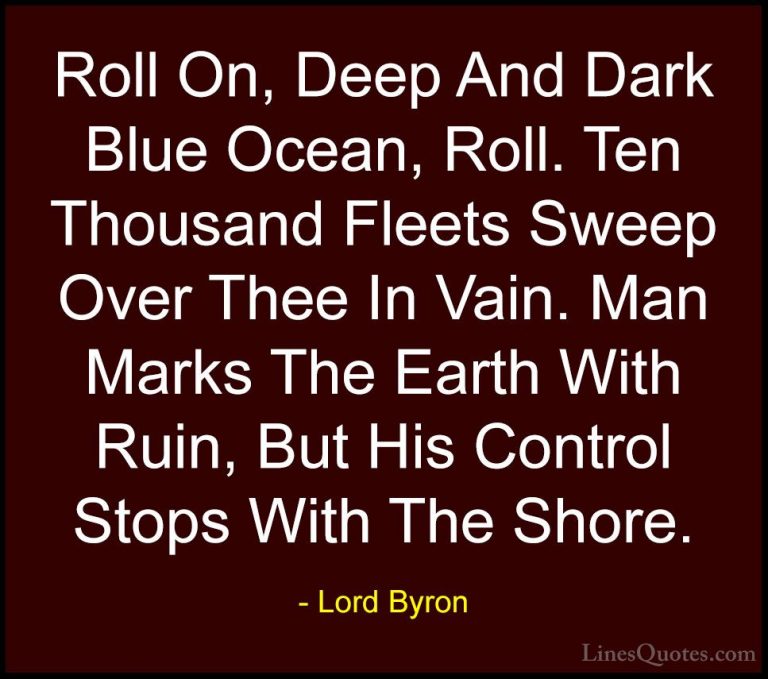 Lord Byron Quotes (57) - Roll On, Deep And Dark Blue Ocean, Roll.... - QuotesRoll On, Deep And Dark Blue Ocean, Roll. Ten Thousand Fleets Sweep Over Thee In Vain. Man Marks The Earth With Ruin, But His Control Stops With The Shore.