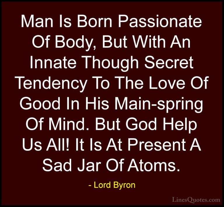 Lord Byron Quotes (67) - Man Is Born Passionate Of Body, But With... - QuotesMan Is Born Passionate Of Body, But With An Innate Though Secret Tendency To The Love Of Good In His Main-spring Of Mind. But God Help Us All! It Is At Present A Sad Jar Of Atoms.