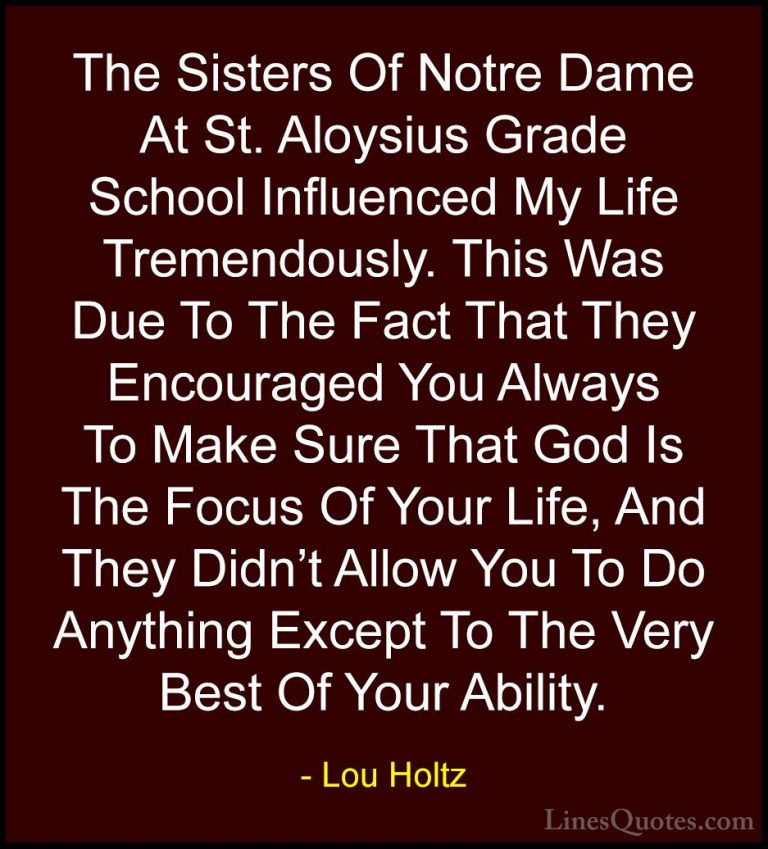 Lou Holtz Quotes (102) - The Sisters Of Notre Dame At St. Aloysiu... - QuotesThe Sisters Of Notre Dame At St. Aloysius Grade School Influenced My Life Tremendously. This Was Due To The Fact That They Encouraged You Always To Make Sure That God Is The Focus Of Your Life, And They Didn't Allow You To Do Anything Except To The Very Best Of Your Ability.