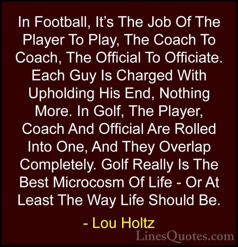 Lou Holtz Quotes (37) - In Football, It's The Job Of The Player T... - QuotesIn Football, It's The Job Of The Player To Play, The Coach To Coach, The Official To Officiate. Each Guy Is Charged With Upholding His End, Nothing More. In Golf, The Player, Coach And Official Are Rolled Into One, And They Overlap Completely. Golf Really Is The Best Microcosm Of Life - Or At Least The Way Life Should Be.