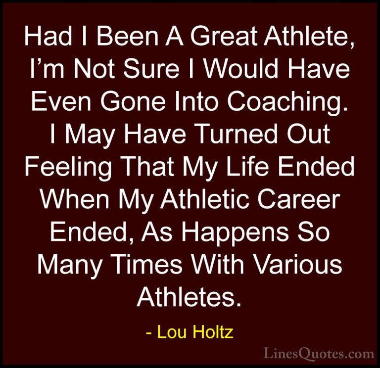 Lou Holtz Quotes (40) - Had I Been A Great Athlete, I'm Not Sure ... - QuotesHad I Been A Great Athlete, I'm Not Sure I Would Have Even Gone Into Coaching. I May Have Turned Out Feeling That My Life Ended When My Athletic Career Ended, As Happens So Many Times With Various Athletes.
