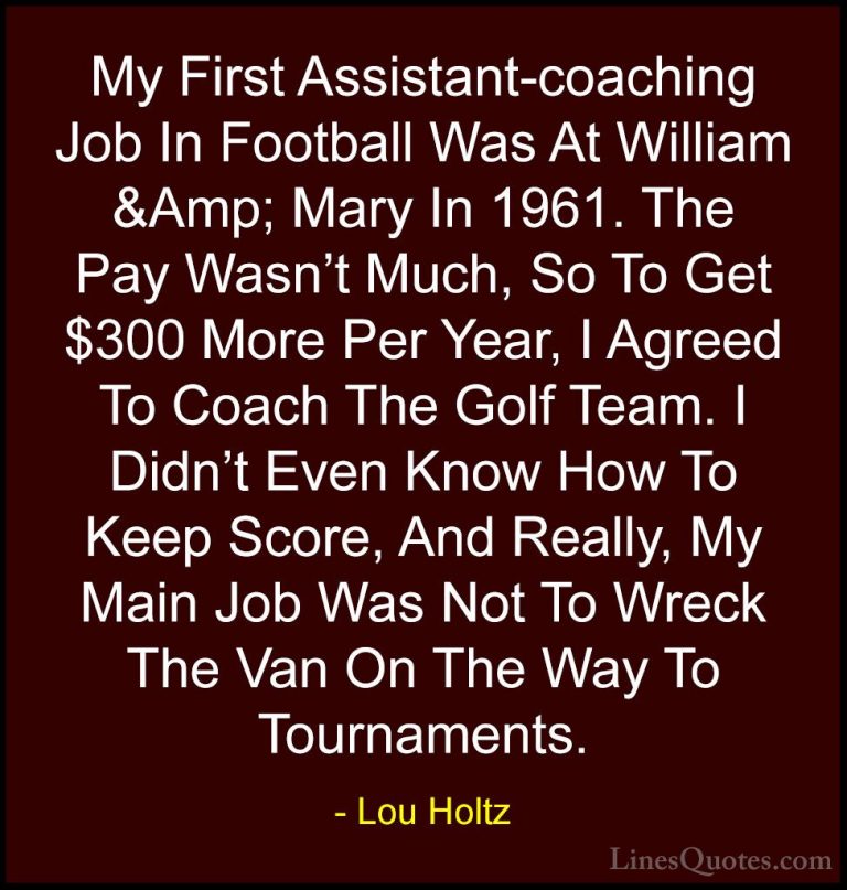 Lou Holtz Quotes (46) - My First Assistant-coaching Job In Footba... - QuotesMy First Assistant-coaching Job In Football Was At William &Amp; Mary In 1961. The Pay Wasn't Much, So To Get $300 More Per Year, I Agreed To Coach The Golf Team. I Didn't Even Know How To Keep Score, And Really, My Main Job Was Not To Wreck The Van On The Way To Tournaments.