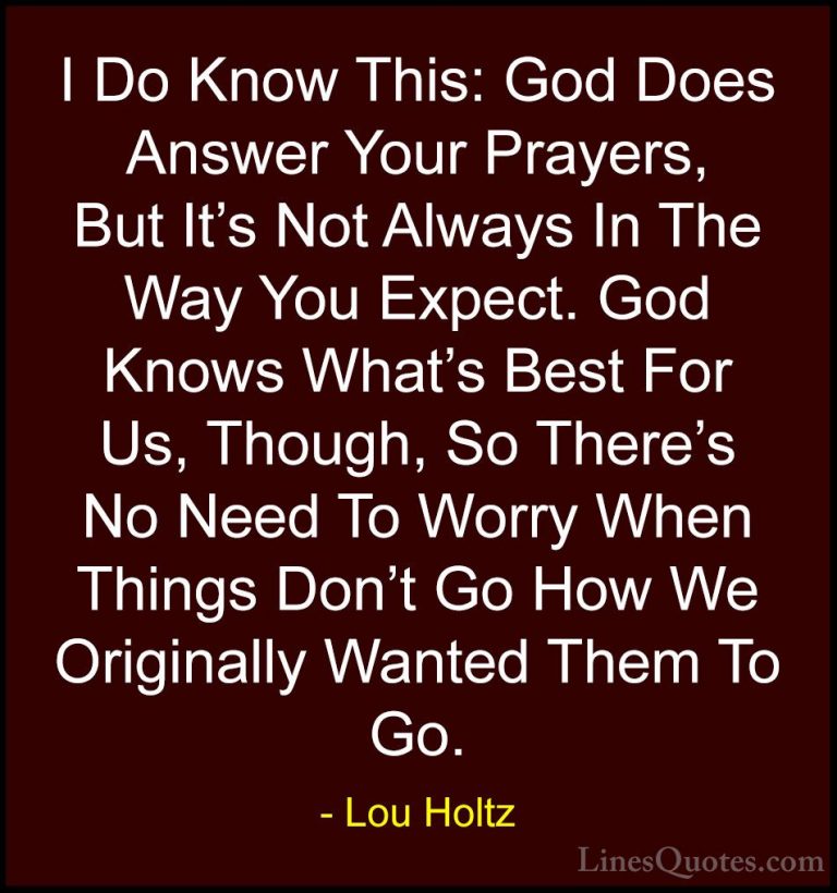 Lou Holtz Quotes (47) - I Do Know This: God Does Answer Your Pray... - QuotesI Do Know This: God Does Answer Your Prayers, But It's Not Always In The Way You Expect. God Knows What's Best For Us, Though, So There's No Need To Worry When Things Don't Go How We Originally Wanted Them To Go.