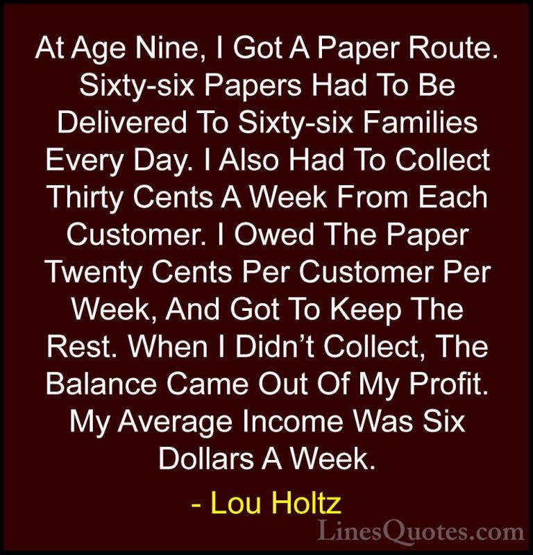 Lou Holtz Quotes (48) - At Age Nine, I Got A Paper Route. Sixty-s... - QuotesAt Age Nine, I Got A Paper Route. Sixty-six Papers Had To Be Delivered To Sixty-six Families Every Day. I Also Had To Collect Thirty Cents A Week From Each Customer. I Owed The Paper Twenty Cents Per Customer Per Week, And Got To Keep The Rest. When I Didn't Collect, The Balance Came Out Of My Profit. My Average Income Was Six Dollars A Week.