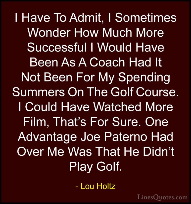 Lou Holtz Quotes (50) - I Have To Admit, I Sometimes Wonder How M... - QuotesI Have To Admit, I Sometimes Wonder How Much More Successful I Would Have Been As A Coach Had It Not Been For My Spending Summers On The Golf Course. I Could Have Watched More Film, That's For Sure. One Advantage Joe Paterno Had Over Me Was That He Didn't Play Golf.
