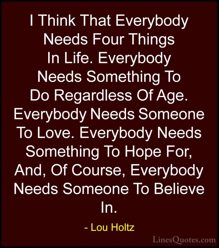 Lou Holtz Quotes (58) - I Think That Everybody Needs Four Things ... - QuotesI Think That Everybody Needs Four Things In Life. Everybody Needs Something To Do Regardless Of Age. Everybody Needs Someone To Love. Everybody Needs Something To Hope For, And, Of Course, Everybody Needs Someone To Believe In.