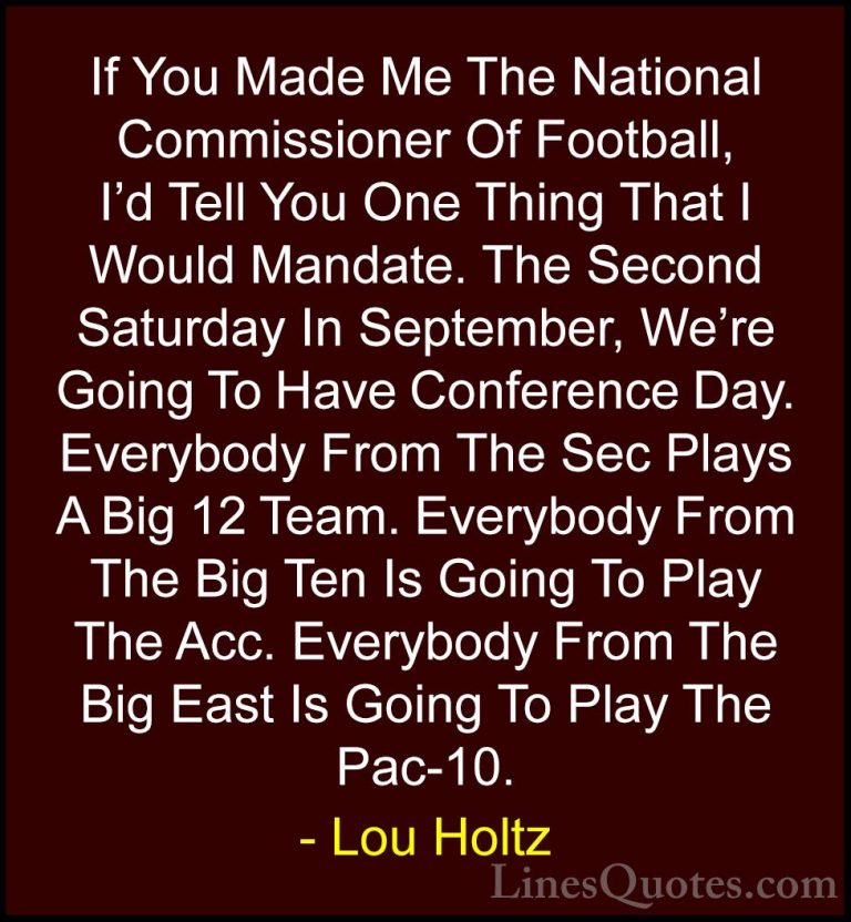 Lou Holtz Quotes (67) - If You Made Me The National Commissioner ... - QuotesIf You Made Me The National Commissioner Of Football, I'd Tell You One Thing That I Would Mandate. The Second Saturday In September, We're Going To Have Conference Day. Everybody From The Sec Plays A Big 12 Team. Everybody From The Big Ten Is Going To Play The Acc. Everybody From The Big East Is Going To Play The Pac-10.