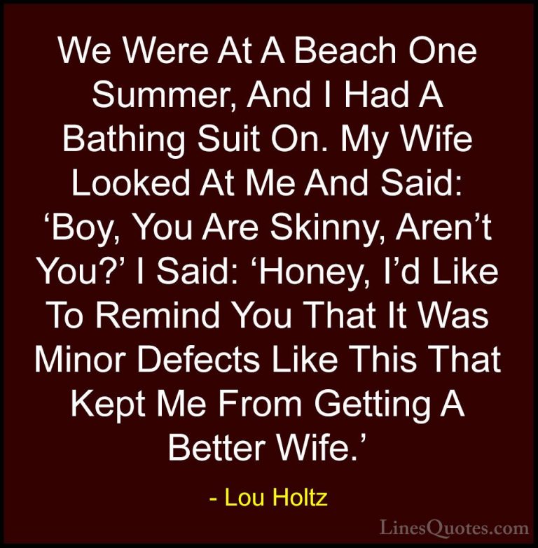 Lou Holtz Quotes (74) - We Were At A Beach One Summer, And I Had ... - QuotesWe Were At A Beach One Summer, And I Had A Bathing Suit On. My Wife Looked At Me And Said: 'Boy, You Are Skinny, Aren't You?' I Said: 'Honey, I'd Like To Remind You That It Was Minor Defects Like This That Kept Me From Getting A Better Wife.'
