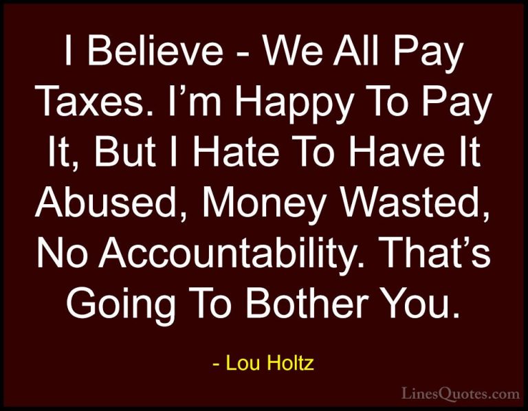 Lou Holtz Quotes (90) - I Believe - We All Pay Taxes. I'm Happy T... - QuotesI Believe - We All Pay Taxes. I'm Happy To Pay It, But I Hate To Have It Abused, Money Wasted, No Accountability. That's Going To Bother You.