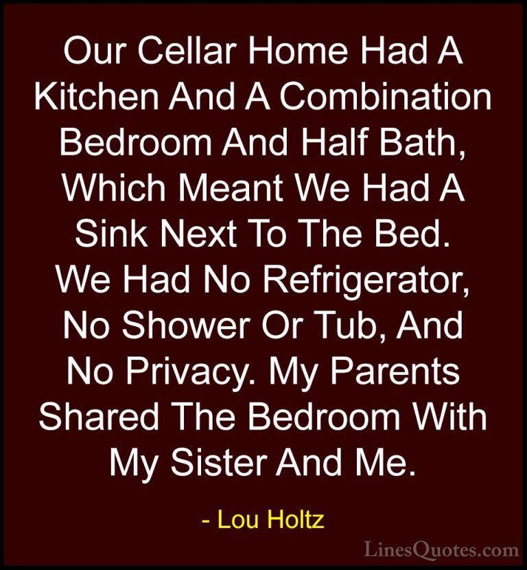 Lou Holtz Quotes (92) - Our Cellar Home Had A Kitchen And A Combi... - QuotesOur Cellar Home Had A Kitchen And A Combination Bedroom And Half Bath, Which Meant We Had A Sink Next To The Bed. We Had No Refrigerator, No Shower Or Tub, And No Privacy. My Parents Shared The Bedroom With My Sister And Me.