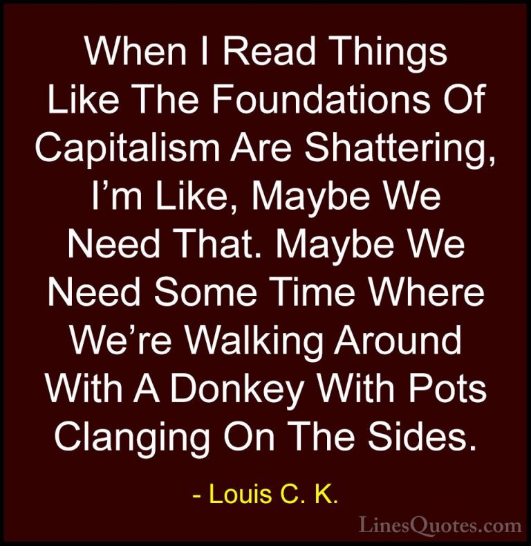 Louis C. K. Quotes (16) - When I Read Things Like The Foundations... - QuotesWhen I Read Things Like The Foundations Of Capitalism Are Shattering, I'm Like, Maybe We Need That. Maybe We Need Some Time Where We're Walking Around With A Donkey With Pots Clanging On The Sides.