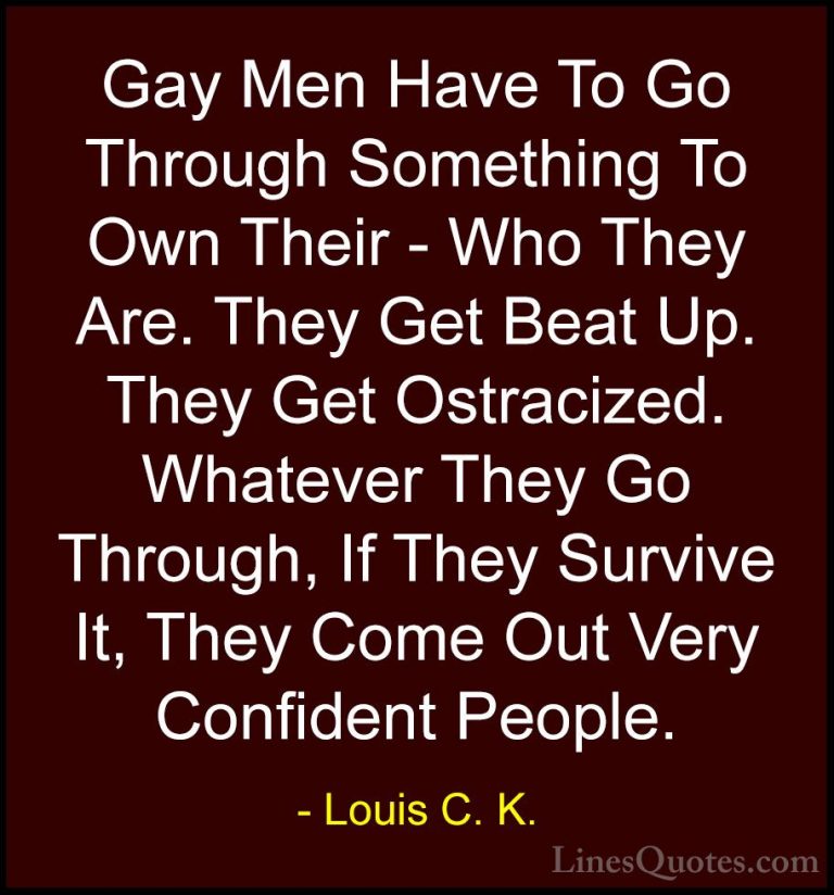 Louis C. K. Quotes (19) - Gay Men Have To Go Through Something To... - QuotesGay Men Have To Go Through Something To Own Their - Who They Are. They Get Beat Up. They Get Ostracized. Whatever They Go Through, If They Survive It, They Come Out Very Confident People.