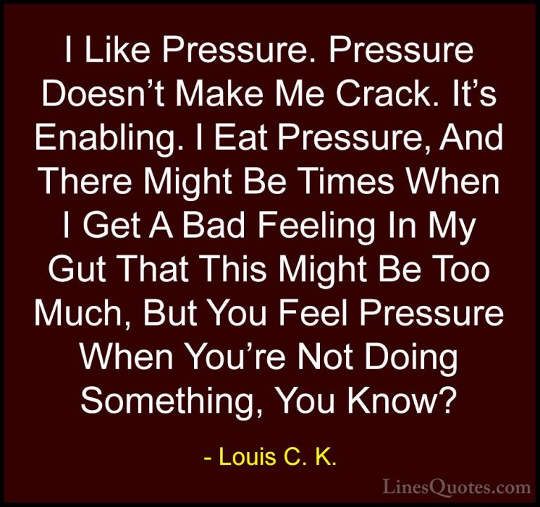 Louis C. K. Quotes (20) - I Like Pressure. Pressure Doesn't Make ... - QuotesI Like Pressure. Pressure Doesn't Make Me Crack. It's Enabling. I Eat Pressure, And There Might Be Times When I Get A Bad Feeling In My Gut That This Might Be Too Much, But You Feel Pressure When You're Not Doing Something, You Know?