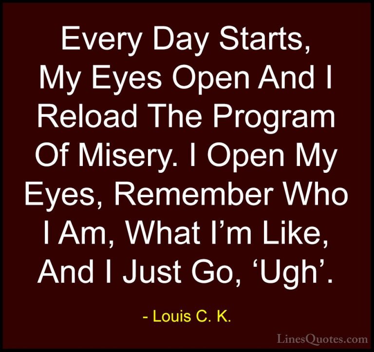 Louis C. K. Quotes (25) - Every Day Starts, My Eyes Open And I Re... - QuotesEvery Day Starts, My Eyes Open And I Reload The Program Of Misery. I Open My Eyes, Remember Who I Am, What I'm Like, And I Just Go, 'Ugh'.