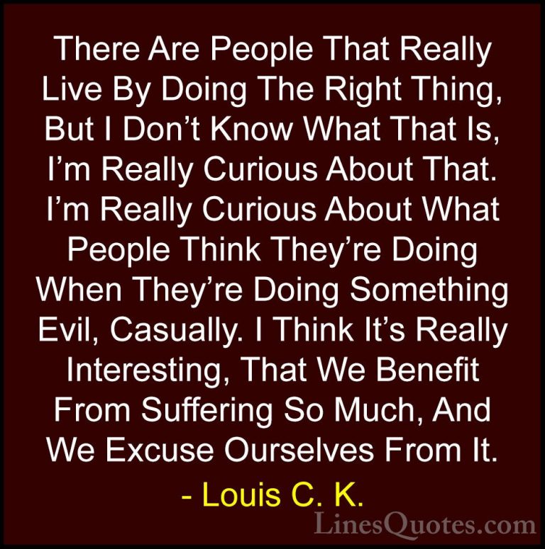 Louis C. K. Quotes (26) - There Are People That Really Live By Do... - QuotesThere Are People That Really Live By Doing The Right Thing, But I Don't Know What That Is, I'm Really Curious About That. I'm Really Curious About What People Think They're Doing When They're Doing Something Evil, Casually. I Think It's Really Interesting, That We Benefit From Suffering So Much, And We Excuse Ourselves From It.