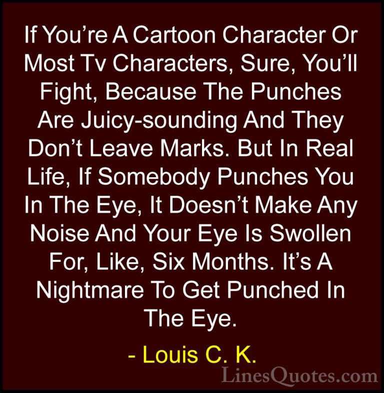 Louis C. K. Quotes (28) - If You're A Cartoon Character Or Most T... - QuotesIf You're A Cartoon Character Or Most Tv Characters, Sure, You'll Fight, Because The Punches Are Juicy-sounding And They Don't Leave Marks. But In Real Life, If Somebody Punches You In The Eye, It Doesn't Make Any Noise And Your Eye Is Swollen For, Like, Six Months. It's A Nightmare To Get Punched In The Eye.