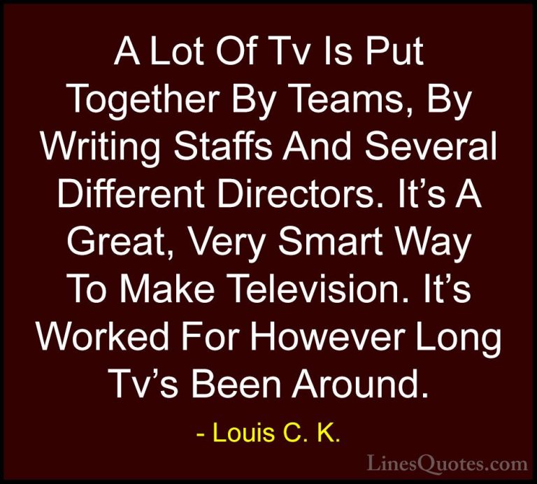 Louis C. K. Quotes (3) - A Lot Of Tv Is Put Together By Teams, By... - QuotesA Lot Of Tv Is Put Together By Teams, By Writing Staffs And Several Different Directors. It's A Great, Very Smart Way To Make Television. It's Worked For However Long Tv's Been Around.
