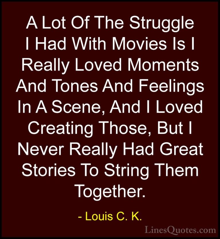 Louis C. K. Quotes (57) - A Lot Of The Struggle I Had With Movies... - QuotesA Lot Of The Struggle I Had With Movies Is I Really Loved Moments And Tones And Feelings In A Scene, And I Loved Creating Those, But I Never Really Had Great Stories To String Them Together.