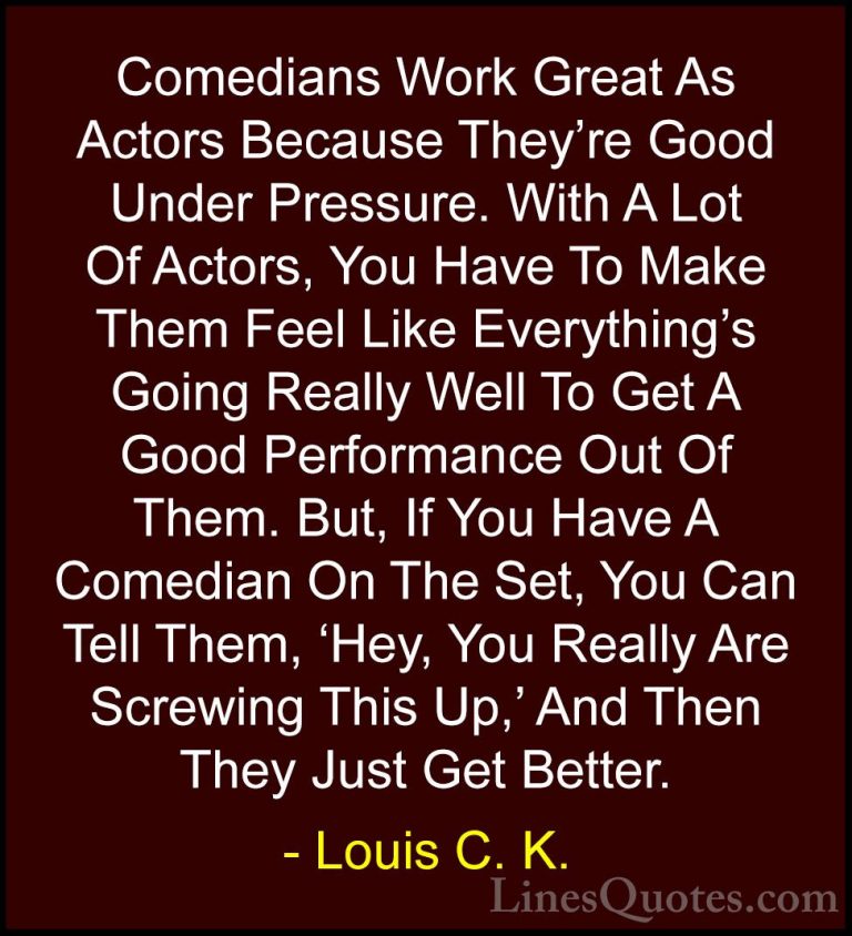 Louis C. K. Quotes (58) - Comedians Work Great As Actors Because ... - QuotesComedians Work Great As Actors Because They're Good Under Pressure. With A Lot Of Actors, You Have To Make Them Feel Like Everything's Going Really Well To Get A Good Performance Out Of Them. But, If You Have A Comedian On The Set, You Can Tell Them, 'Hey, You Really Are Screwing This Up,' And Then They Just Get Better.