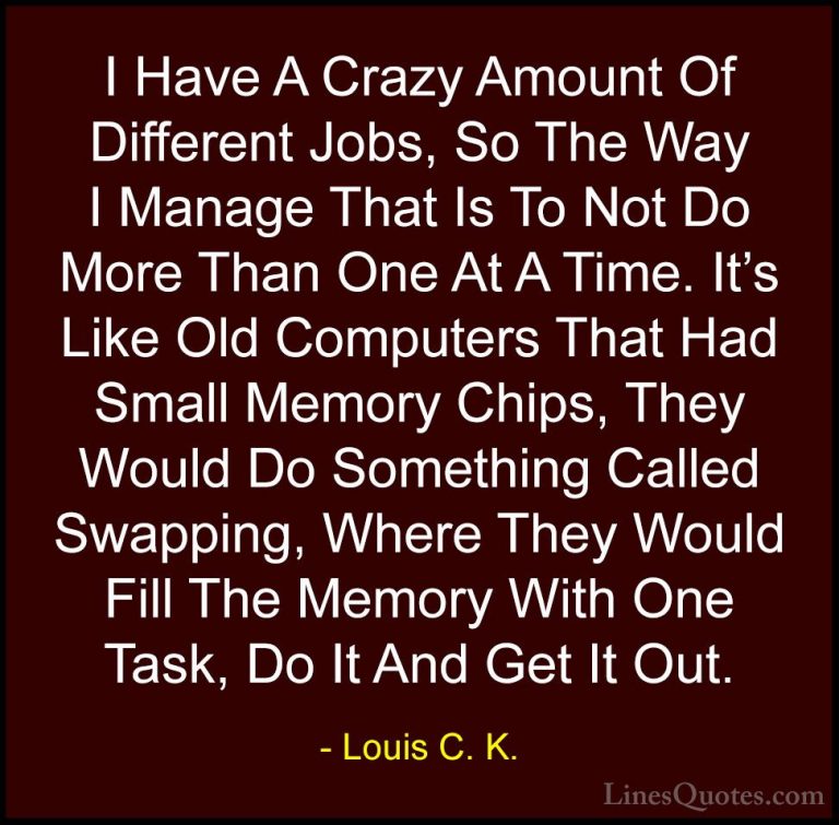 Louis C. K. Quotes (59) - I Have A Crazy Amount Of Different Jobs... - QuotesI Have A Crazy Amount Of Different Jobs, So The Way I Manage That Is To Not Do More Than One At A Time. It's Like Old Computers That Had Small Memory Chips, They Would Do Something Called Swapping, Where They Would Fill The Memory With One Task, Do It And Get It Out.