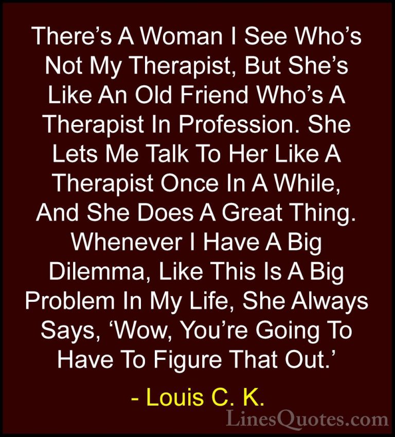 Louis C. K. Quotes (6) - There's A Woman I See Who's Not My Thera... - QuotesThere's A Woman I See Who's Not My Therapist, But She's Like An Old Friend Who's A Therapist In Profession. She Lets Me Talk To Her Like A Therapist Once In A While, And She Does A Great Thing. Whenever I Have A Big Dilemma, Like This Is A Big Problem In My Life, She Always Says, 'Wow, You're Going To Have To Figure That Out.'