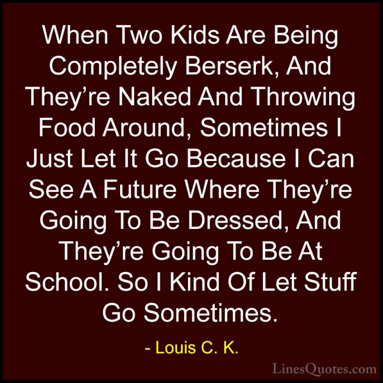 Louis C. K. Quotes (71) - When Two Kids Are Being Completely Bers... - QuotesWhen Two Kids Are Being Completely Berserk, And They're Naked And Throwing Food Around, Sometimes I Just Let It Go Because I Can See A Future Where They're Going To Be Dressed, And They're Going To Be At School. So I Kind Of Let Stuff Go Sometimes.