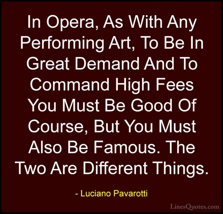 Luciano Pavarotti Quotes (25) - In Opera, As With Any Performing ... - QuotesIn Opera, As With Any Performing Art, To Be In Great Demand And To Command High Fees You Must Be Good Of Course, But You Must Also Be Famous. The Two Are Different Things.