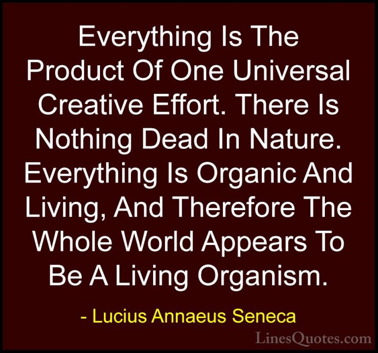 Lucius Annaeus Seneca Quotes (107) - Everything Is The Product Of... - QuotesEverything Is The Product Of One Universal Creative Effort. There Is Nothing Dead In Nature. Everything Is Organic And Living, And Therefore The Whole World Appears To Be A Living Organism.