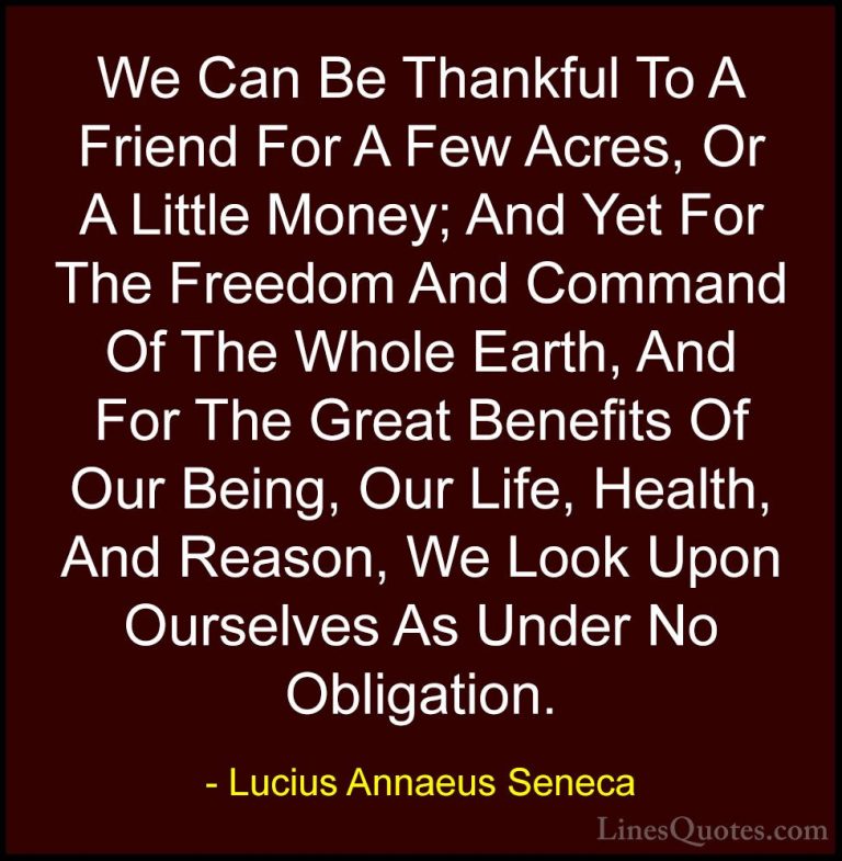 Lucius Annaeus Seneca Quotes (113) - We Can Be Thankful To A Frie... - QuotesWe Can Be Thankful To A Friend For A Few Acres, Or A Little Money; And Yet For The Freedom And Command Of The Whole Earth, And For The Great Benefits Of Our Being, Our Life, Health, And Reason, We Look Upon Ourselves As Under No Obligation.