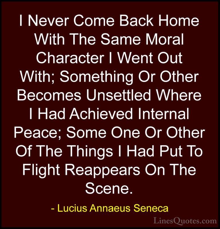 Lucius Annaeus Seneca Quotes (151) - I Never Come Back Home With ... - QuotesI Never Come Back Home With The Same Moral Character I Went Out With; Something Or Other Becomes Unsettled Where I Had Achieved Internal Peace; Some One Or Other Of The Things I Had Put To Flight Reappears On The Scene.