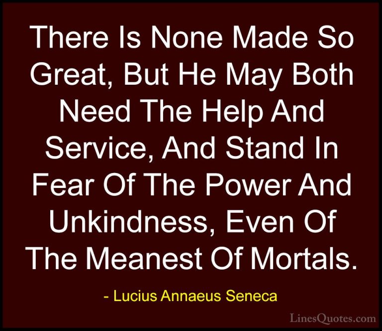 Lucius Annaeus Seneca Quotes (159) - There Is None Made So Great,... - QuotesThere Is None Made So Great, But He May Both Need The Help And Service, And Stand In Fear Of The Power And Unkindness, Even Of The Meanest Of Mortals.