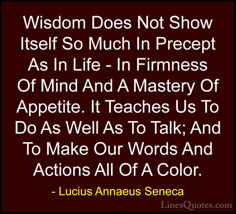 Lucius Annaeus Seneca Quotes (163) - Wisdom Does Not Show Itself ... - QuotesWisdom Does Not Show Itself So Much In Precept As In Life - In Firmness Of Mind And A Mastery Of Appetite. It Teaches Us To Do As Well As To Talk; And To Make Our Words And Actions All Of A Color.