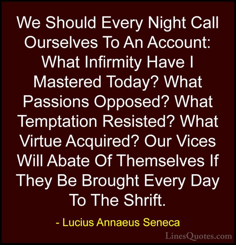 Lucius Annaeus Seneca Quotes (20) - We Should Every Night Call Ou... - QuotesWe Should Every Night Call Ourselves To An Account: What Infirmity Have I Mastered Today? What Passions Opposed? What Temptation Resisted? What Virtue Acquired? Our Vices Will Abate Of Themselves If They Be Brought Every Day To The Shrift.