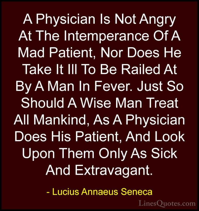 Lucius Annaeus Seneca Quotes (25) - A Physician Is Not Angry At T... - QuotesA Physician Is Not Angry At The Intemperance Of A Mad Patient, Nor Does He Take It Ill To Be Railed At By A Man In Fever. Just So Should A Wise Man Treat All Mankind, As A Physician Does His Patient, And Look Upon Them Only As Sick And Extravagant.