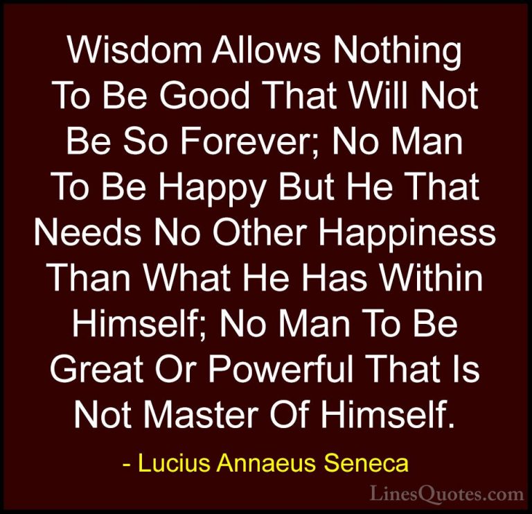 Lucius Annaeus Seneca Quotes (73) - Wisdom Allows Nothing To Be G... - QuotesWisdom Allows Nothing To Be Good That Will Not Be So Forever; No Man To Be Happy But He That Needs No Other Happiness Than What He Has Within Himself; No Man To Be Great Or Powerful That Is Not Master Of Himself.
