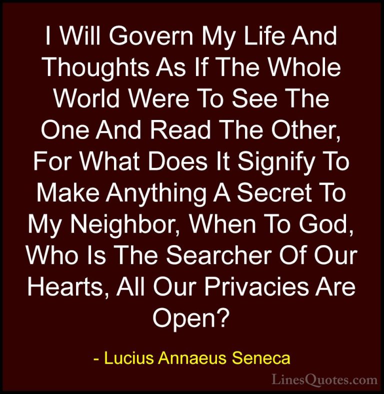 Lucius Annaeus Seneca Quotes (84) - I Will Govern My Life And Tho... - QuotesI Will Govern My Life And Thoughts As If The Whole World Were To See The One And Read The Other, For What Does It Signify To Make Anything A Secret To My Neighbor, When To God, Who Is The Searcher Of Our Hearts, All Our Privacies Are Open?