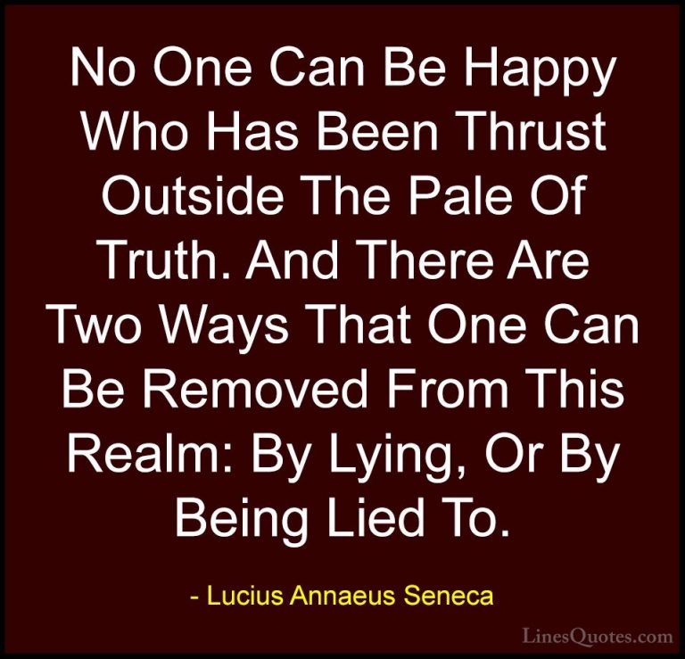 Lucius Annaeus Seneca Quotes (86) - No One Can Be Happy Who Has B... - QuotesNo One Can Be Happy Who Has Been Thrust Outside The Pale Of Truth. And There Are Two Ways That One Can Be Removed From This Realm: By Lying, Or By Being Lied To.
