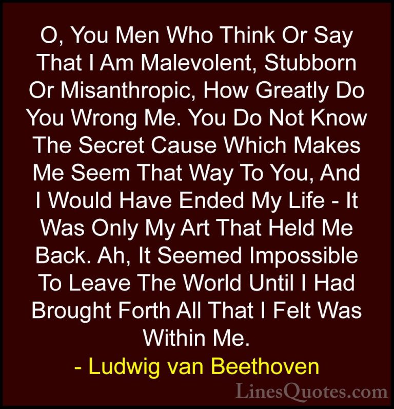 Ludwig van Beethoven Quotes (21) - O, You Men Who Think Or Say Th... - QuotesO, You Men Who Think Or Say That I Am Malevolent, Stubborn Or Misanthropic, How Greatly Do You Wrong Me. You Do Not Know The Secret Cause Which Makes Me Seem That Way To You, And I Would Have Ended My Life - It Was Only My Art That Held Me Back. Ah, It Seemed Impossible To Leave The World Until I Had Brought Forth All That I Felt Was Within Me.