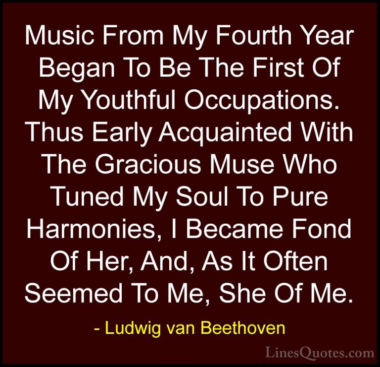 Ludwig van Beethoven Quotes (22) - Music From My Fourth Year Bega... - QuotesMusic From My Fourth Year Began To Be The First Of My Youthful Occupations. Thus Early Acquainted With The Gracious Muse Who Tuned My Soul To Pure Harmonies, I Became Fond Of Her, And, As It Often Seemed To Me, She Of Me.