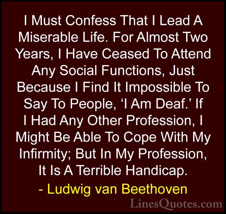 Ludwig van Beethoven Quotes (25) - I Must Confess That I Lead A M... - QuotesI Must Confess That I Lead A Miserable Life. For Almost Two Years, I Have Ceased To Attend Any Social Functions, Just Because I Find It Impossible To Say To People, 'I Am Deaf.' If I Had Any Other Profession, I Might Be Able To Cope With My Infirmity; But In My Profession, It Is A Terrible Handicap.