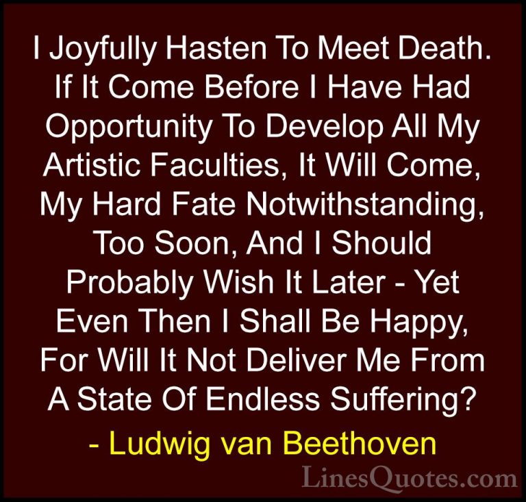 Ludwig van Beethoven Quotes (26) - I Joyfully Hasten To Meet Deat... - QuotesI Joyfully Hasten To Meet Death. If It Come Before I Have Had Opportunity To Develop All My Artistic Faculties, It Will Come, My Hard Fate Notwithstanding, Too Soon, And I Should Probably Wish It Later - Yet Even Then I Shall Be Happy, For Will It Not Deliver Me From A State Of Endless Suffering?