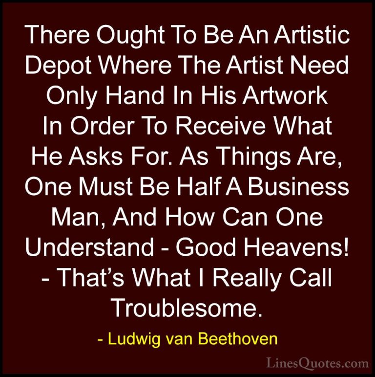 Ludwig van Beethoven Quotes (28) - There Ought To Be An Artistic ... - QuotesThere Ought To Be An Artistic Depot Where The Artist Need Only Hand In His Artwork In Order To Receive What He Asks For. As Things Are, One Must Be Half A Business Man, And How Can One Understand - Good Heavens! - That's What I Really Call Troublesome.