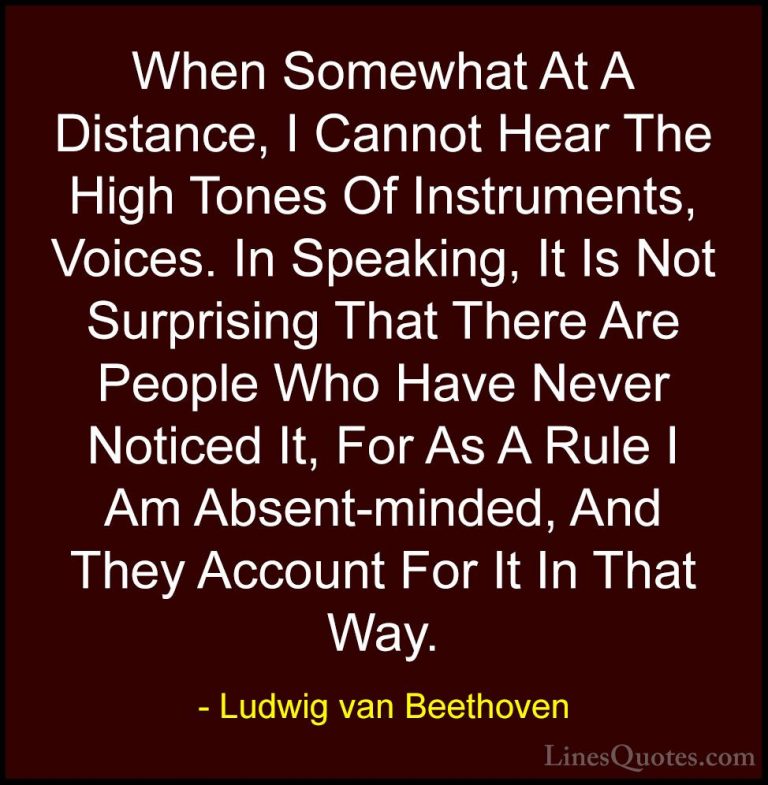 Ludwig van Beethoven Quotes (29) - When Somewhat At A Distance, I... - QuotesWhen Somewhat At A Distance, I Cannot Hear The High Tones Of Instruments, Voices. In Speaking, It Is Not Surprising That There Are People Who Have Never Noticed It, For As A Rule I Am Absent-minded, And They Account For It In That Way.
