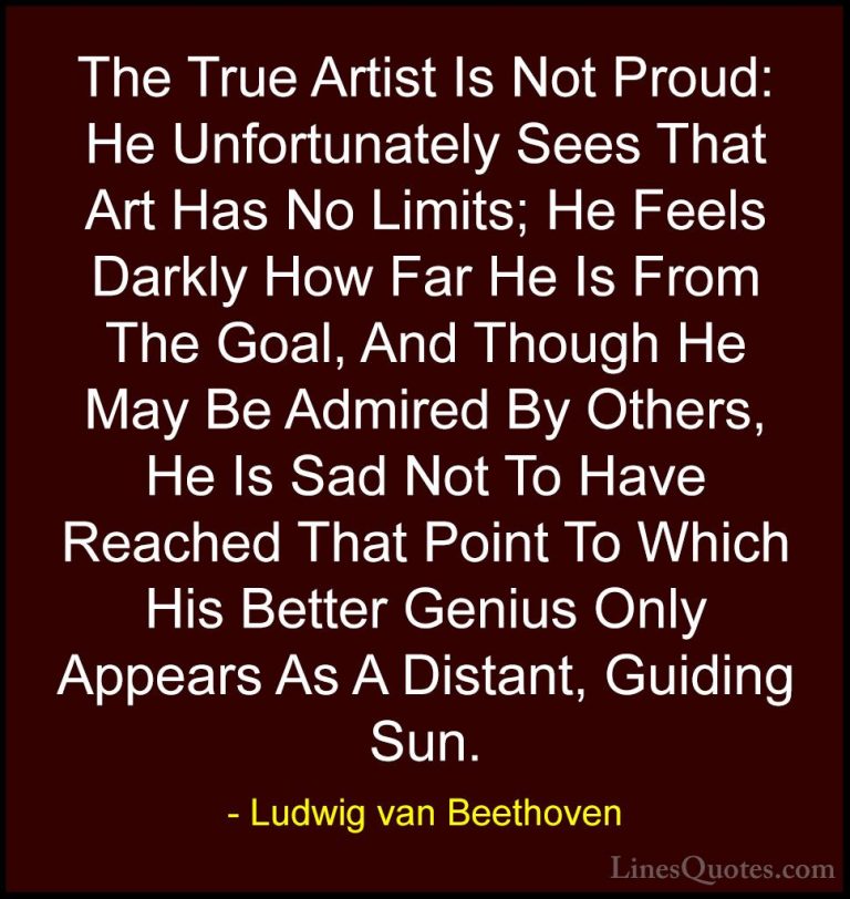 Ludwig van Beethoven Quotes (30) - The True Artist Is Not Proud: ... - QuotesThe True Artist Is Not Proud: He Unfortunately Sees That Art Has No Limits; He Feels Darkly How Far He Is From The Goal, And Though He May Be Admired By Others, He Is Sad Not To Have Reached That Point To Which His Better Genius Only Appears As A Distant, Guiding Sun.
