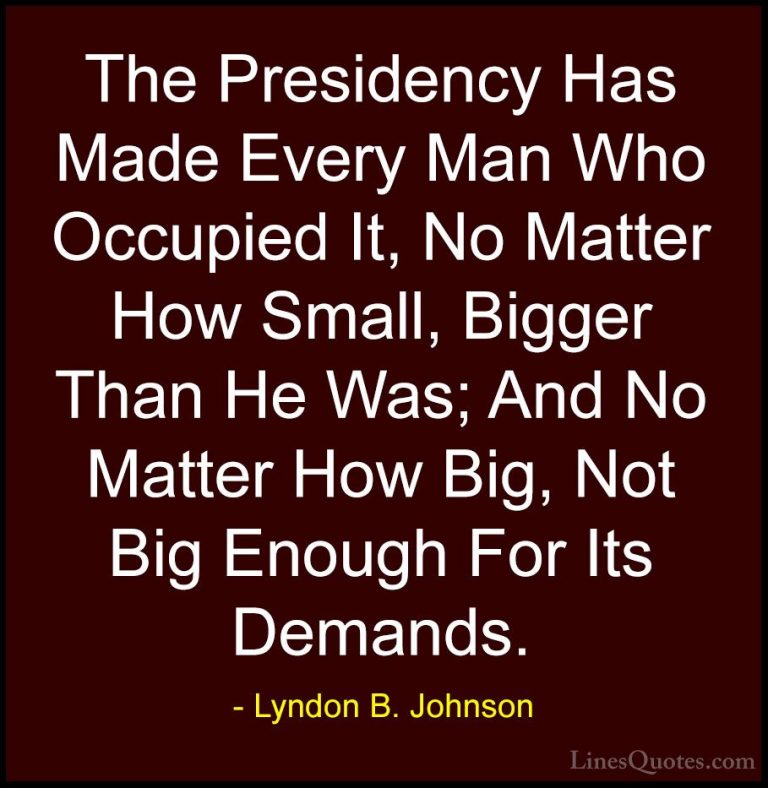 Lyndon B. Johnson Quotes (10) - The Presidency Has Made Every Man... - QuotesThe Presidency Has Made Every Man Who Occupied It, No Matter How Small, Bigger Than He Was; And No Matter How Big, Not Big Enough For Its Demands.