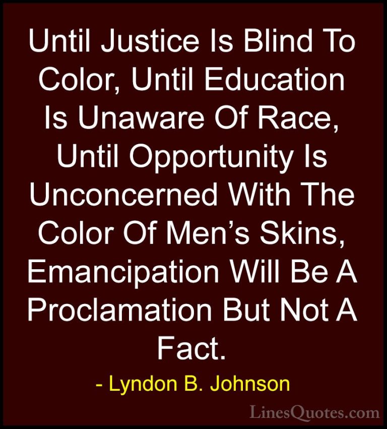 Lyndon B. Johnson Quotes (13) - Until Justice Is Blind To Color, ... - QuotesUntil Justice Is Blind To Color, Until Education Is Unaware Of Race, Until Opportunity Is Unconcerned With The Color Of Men's Skins, Emancipation Will Be A Proclamation But Not A Fact.